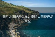 皇明太阳能怎么样，皇明太阳能产品大全