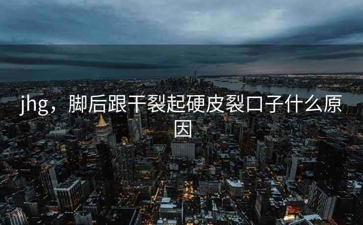 jhg,脚后跟干裂起硬皮裂口子什么原因 jhg,脚后跟干裂起硬皮裂口子什么原因