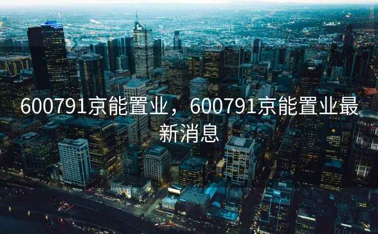 600791京能置业,600791京能置业最新消息 600791京能置业,600791京能置业最新消息
