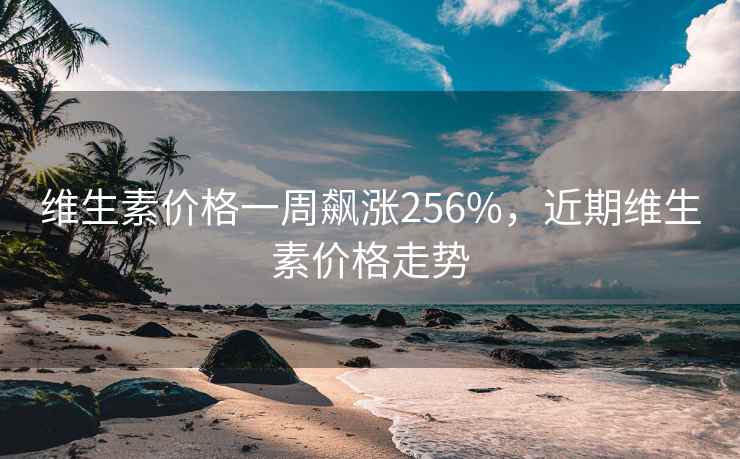 维生素价格一周飙涨256%，近期维生素价格走势
