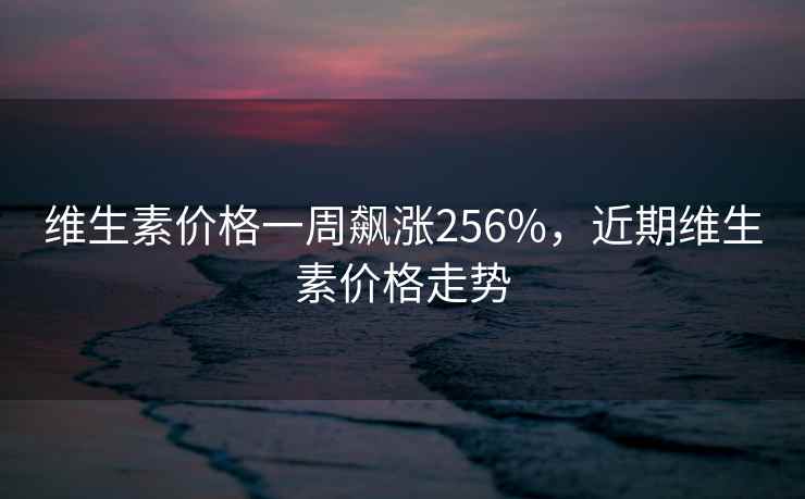 维生素价格一周飙涨256%，近期维生素价格走势