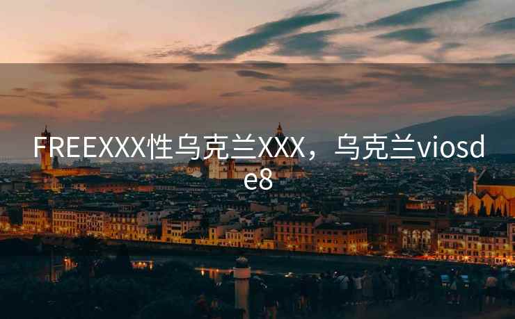 FREEXXX性乌克兰XXX,乌克兰viosde8 FREEXXX性乌克兰XXX,乌克兰viosde8