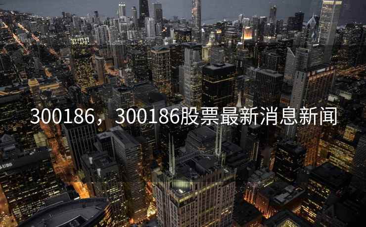 300186，300186股票最新消息新闻