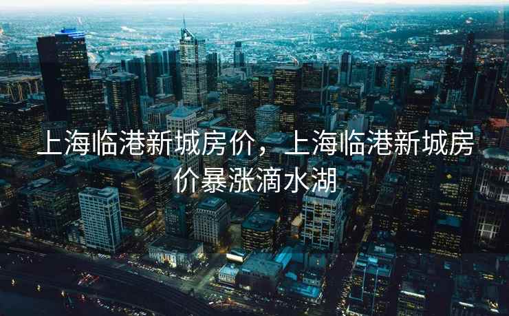 上海临港新城房价，上海临港新城房价暴涨滴水湖