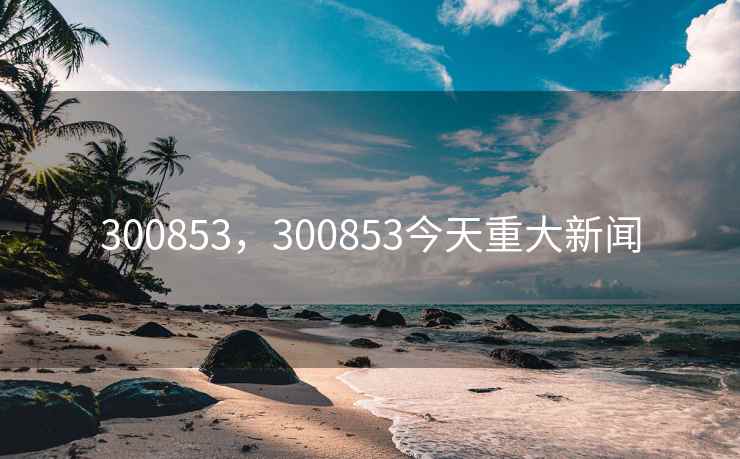 300853，300853今天重大新闻