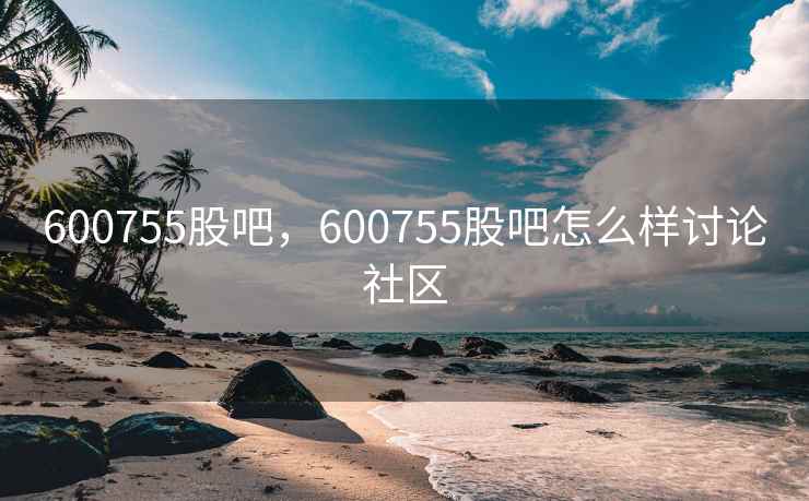 600755股吧，600755股吧怎么样讨论社区