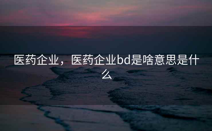 医药企业，医药企业bd是啥意思是什么