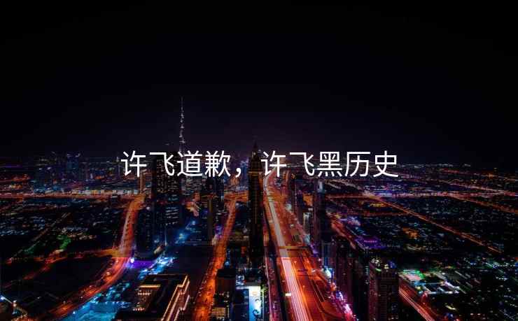 许飞道歉,许飞黑历史 许飞道歉,许飞黑历史