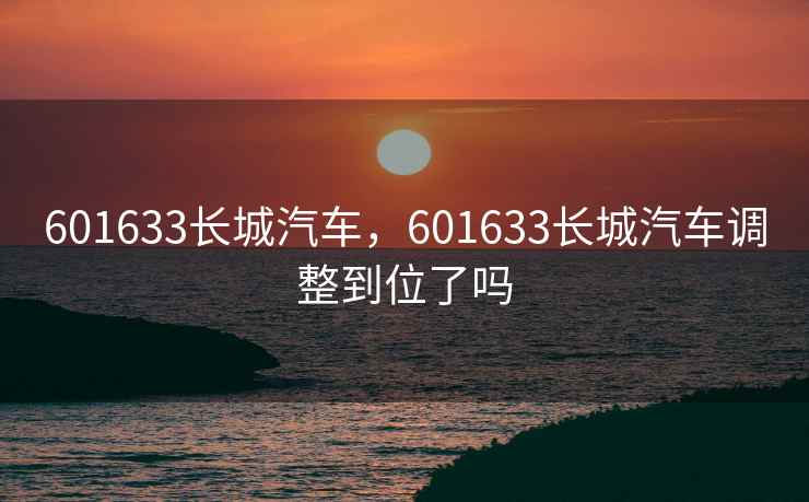 601633长城汽车,601633长城汽车调整到位了吗 601633长城汽车,601633长城汽车调整到位了吗
