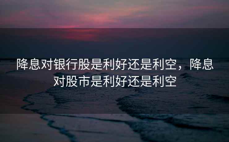 降息对银行股是利好还是利空，降息对股市是利好还是利空